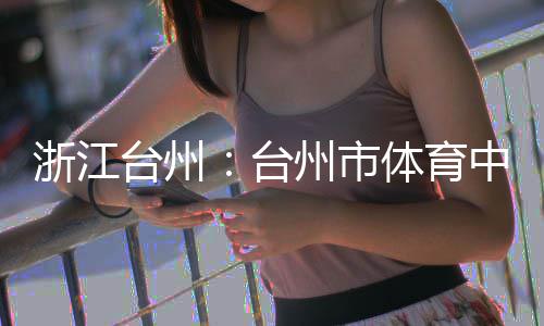 育馆台州台体育浙江州市中心主体竣工